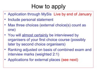 How to apply
• Application through MySis Live by end of January
• Include personal statement
• Max three choices (external choice(s) count as
one)
• You will almost certainly be interviewed by
organisers of your first choice course (possibly
later by second choice organisers)
• Ranking adjusted on basis of combined exam and
interview marks (weighted 2:1)
• Applications for external places (see next)
 