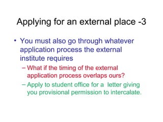 • You must also go through whatever
application process the external
institute requires
– What if the timing of the external
application process overlaps ours?
– Apply to student office for a letter giving
you provisional permission to intercalate.
Applying for an external place -3
 