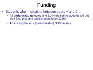 Funding
• Students who intercalate between years 4 and 5
– All undergraduate home and EU intercalating students will get
their fees paid and basic student loan (£2500)
– All are eligible for a (means tested) NHS bursary.
 