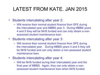 LATEST FROM KATE. JAN 2015
• Students intercalating after year 2:
– Will receive their normal student finance from SFE during
the intercalated year and MBBS year 3. During MBBS years
4 and 5 they will be NHS funded and can only obtain a non-
assessed student maintenance loan.
• Students intercalating after year 3:
– Will receive their normal student finance from SFE during
the intercalated year. During MBBS years 4 and 5 they will
be NHS funded and can only obtain a non-assessed student
maintenance loan.
• Students intercalating after year 4:
– Will be NHS funded during their intercalated year and the
final year of MBBS. Again, they can only obtain a non-
assessed student maintenance loan when NHS funded.
 