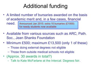 Additional funding
• A limited number of bursaries awarded on the basis
of academic merit and, in a few cases, financial
need.
• Available from various sources such as ARC, Path.
Soc., Jean Shanks Foundation
• Minimum £500; maximum £13,500 (only 1 of these)
– Those doing external degrees not eligible
– Those from outside medical schools not eligible
• (Approx. 30 awards in total?)
- Talk to Kate McFarlane at the Intercal. Degrees fair.
 