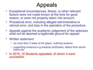 Appeals
• Exceptional circumstances, illness, or other relevant
factors were not made known at the time for good
reason, or were not properly taken into account.
• Procedural error, including alleged administrative or
clerical error, and bias in the operation of the procedure.
• Appeals against the academic judgement of the selectors
shall not be deemed a legitimate ground for appeal.
• Written statement
– no more than 2 sides of A4 paper, outlining reasons
– supporting evidence e.g.medical certificates, letters from senior
tutors etc.
• In 2015, 10 Students appealed, of whom 4 were
successful.
 