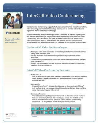 InterCall Video Conferencing

                        InterCall Video Conferencing supports features such as InterCall Video Reservations,
                        video streaming and the latest technology allowing you to connect with end users
                        regardless of their platform or technology.

                        Video conferencing is key to keeping business connected as travel budgets tighten
                        and the time we have to get things done is ever-decreasing. Using InterCall Video
For more information:   Conferencing, you can be sure you have access to more personal attention and
800.374.2441            training through our team of video experts, the latest in product innovation and
www.intercall.com       proven service and reliability to ensure your message is successfully communicated.


                        Use InterCall Video Conferencing to:
                              Keep your sales team connected to the latest product announcements without
                              taking them out of the field.
                              Visually showcase product releases to geographically dispersed business
                              associates.
                              Conduct focus groups and bring products to market faster without losing the face-
                              to-face experience.
                              Simplify your interviewing and new employee orientation process by conducting
                              meetings via video conference.


                        InterCall Video Conferencing Features
                              Audio Add-On
                              - Add an audio link to your video conference events for those who do not have
                                video access. Choose from InterCall’s Reservationless-Plus or Operator
                                Assisted solution.

                              Web Add-On
                              - Present PowerPoint™ slides and collaborate on documents with Mshow
                                                                                                            ®

                                web conferencing. Increase participant interaction and share ideas real-time
                                using Mshow during your video event.

                              Continuous Presence
                              - View all conference participants simultaneously on the same screen or choose
                                from one of the many formats that best fits your needs. The flexibility of this
                                feature allows for more viewing options to further enhance your meeting
                                experience. The image below shows all of your viewing choices.




                                Classic
 