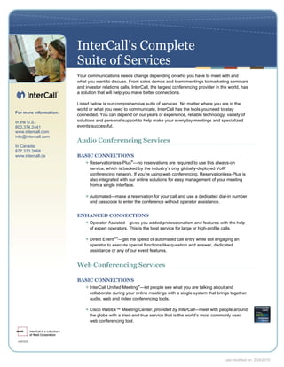 InterCall's Complete
                        Suite of Services
                        Your communications needs change depending on who you have to meet with and
                        what you want to discuss. From sales demos and team meetings to marketing seminars
                        and investor relations calls, InterCall, the largest conferencing provider in the world, has
                        a solution that will help you make better connections.

                        Listed below is our comprehensive suite of services. No matter where you are in the
                        world or what you need to communicate, InterCall has the tools you need to stay
For more information:
                        connected. You can depend on our years of experience, reliable technology, variety of
In the U.S.:            solutions and personal support to help make your everyday meetings and specialized
800.374.2441            events successful.
www.intercall.com
info@intercall.com
                        Audio Conferencing Services
In Canada:
877.333.2666
www.intercall.ca        BASIC CONNECTIONS
                              Reservationless-Plus®—no reservations are required to use this always-on
                              service, which is backed by the industry’s only globally-deployed VoIP
                              conferencing network. If you’re using web conferencing, Reservationless-Plus is
                              also integrated with our online solutions for easy management of your meeting
                              from a single interface.

                              Automated—make a reservation for your call and use a dedicated dial-in number
                              and passcode to enter the conference without operator assistance.


                        ENHANCED CONNECTIONS
                              Operator Assisted—gives you added professionalism and features with the help
                              of expert operators. This is the best service for large or high-profile calls.

                              Direct EventSM—get the speed of automated call entry while still engaging an
                              operator to execute special functions like question and answer, dedicated
                              assistance or any of our event features.


                        Web Conferencing Services

                        BASIC CONNECTIONS
                              InterCall Unified Meeting®—let people see what you are talking about and
                              collaborate during your online meetings with a single system that brings together
                              audio, web and video conferencing tools.

                              Cisco WebEx™ Meeting Center, provided by InterCall—meet with people around
                              the globe with a tried-and-true service that is the world’s most commonly used
                              web conferencing tool.




                                                                                                       Last modified on: 2/24/2010
 