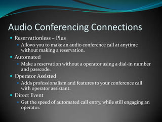 Audio Conferencing ConnectionsReservationless – PlusAllows you to make an audio conference call at anytime without making a reservation.Automated Make a reservation without a operator using a dial-in number and passcode.Operator AssistedAdds professionalism and features to your conference call with operator assistant.Direct EventGet the speed of automated call entry, while still engaging an operator.