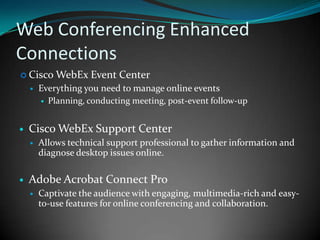 Web Conferencing Enhanced ConnectionsCisco WebEx Event CenterEverything you need to manage online eventsPlanning, conducting meeting, post-event follow-upCisco WebEx Support CenterAllows technical support professional to gather information and diagnose desktop issues online.Adobe Acrobat Connect ProCaptivate the audience with engaging, multimedia-rich and easy-to-use features for online conferencing and collaboration.