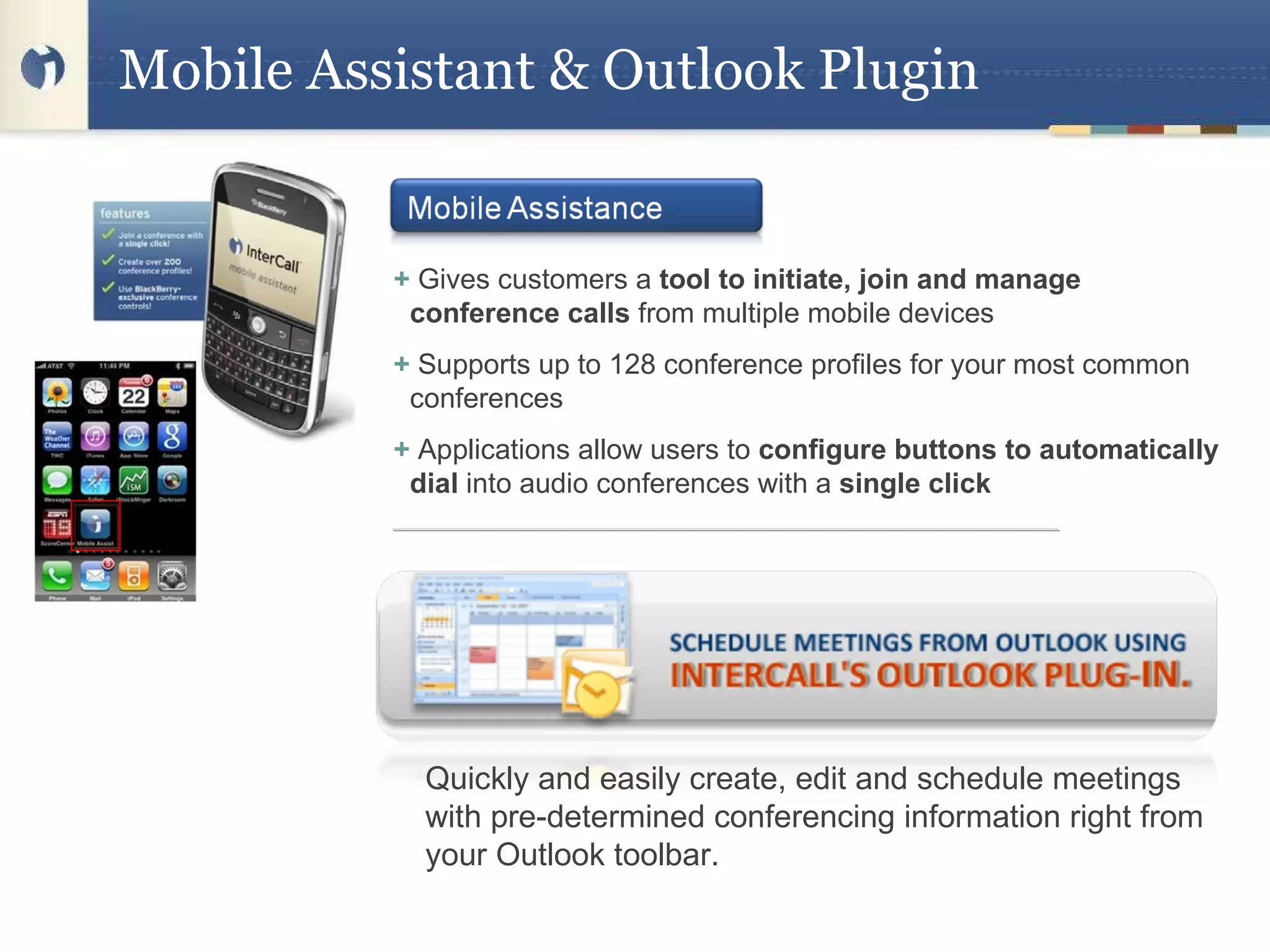 Mobile Assistant & Outlook Plugin +  Gives customers a  tool to initiate, join and manage conference calls  from multiple mobile devices  +  Supports up to 128 conference profiles for your most common conferences  +  Applications allow users to  configure buttons to automatically dial  into audio conferences with a  single click  Quickly and easily create, edit and schedule meetings with pre-determined conferencing information right from your Outlook toolbar. 