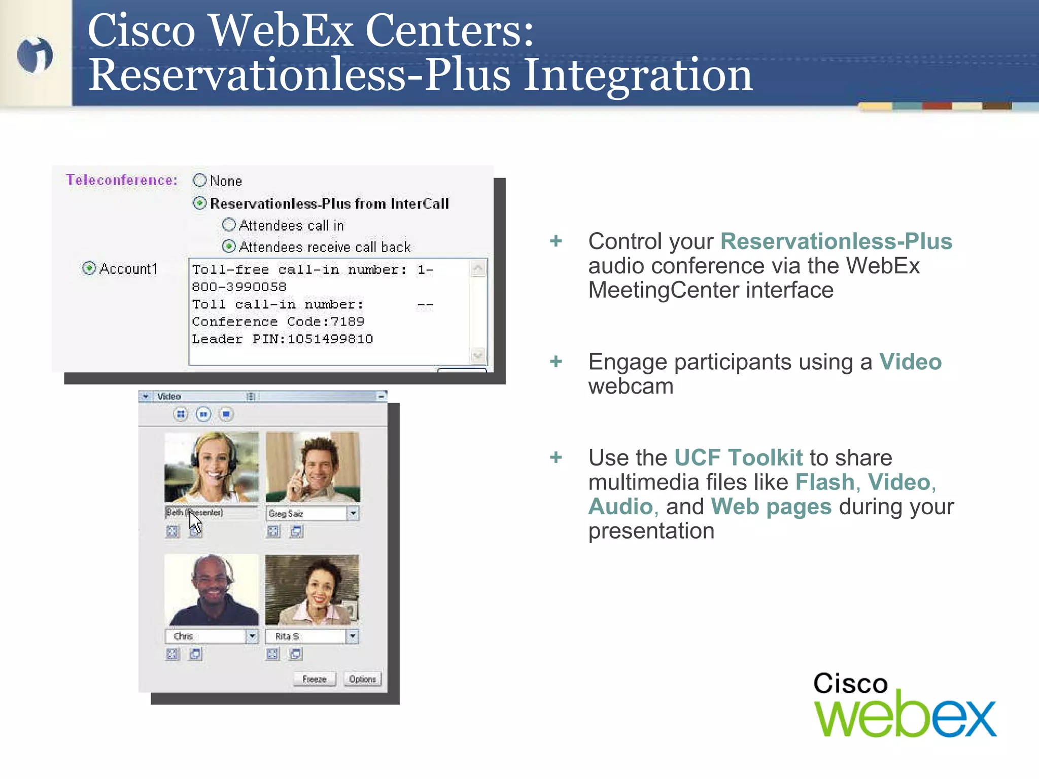 +   Control your  Reservationless-Plus  audio conference via the WebEx MeetingCenter interface +   Engage participants using a  Video  webcam +   Use the  UCF Toolkit   to share multimedia files like  Flash ,  Video ,  Audio ,  and  Web pages   during your presentation Cisco   WebEx Centers:  Reservationless-Plus Integration 