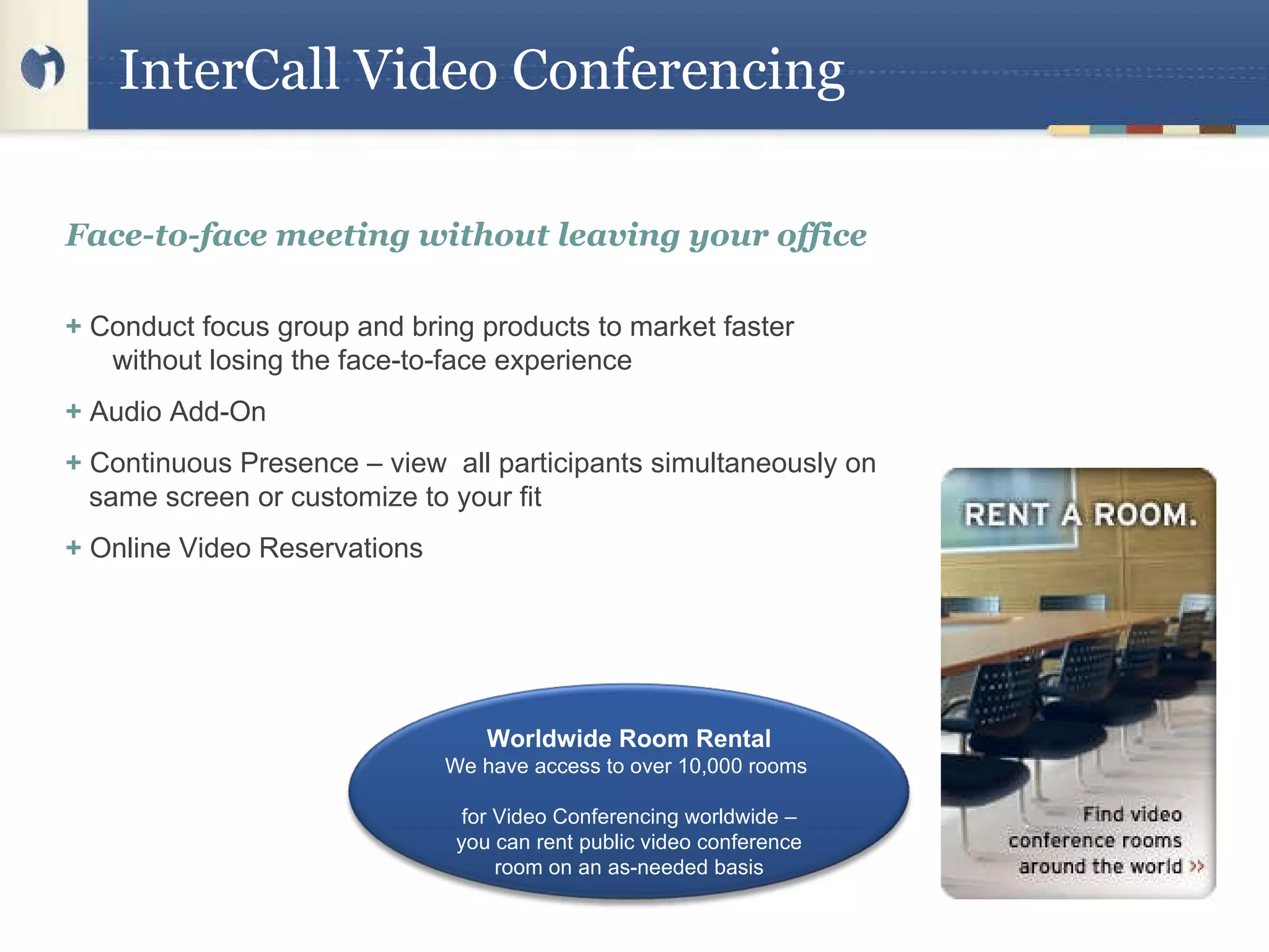 InterCall Video Conferencing  Face-to-face meeting without leaving your office +  Conduct focus group and bring products to market faster    without losing the face-to-face experience  +  Audio Add-On  +  Continuous Presence – view  all participants simultaneously on same screen or customize to your fit +  Online Video Reservations  Worldwide Room Rental We have access to over 10,000 rooms  for Video Conferencing worldwide – you can rent public video conference room on an as-needed basis 