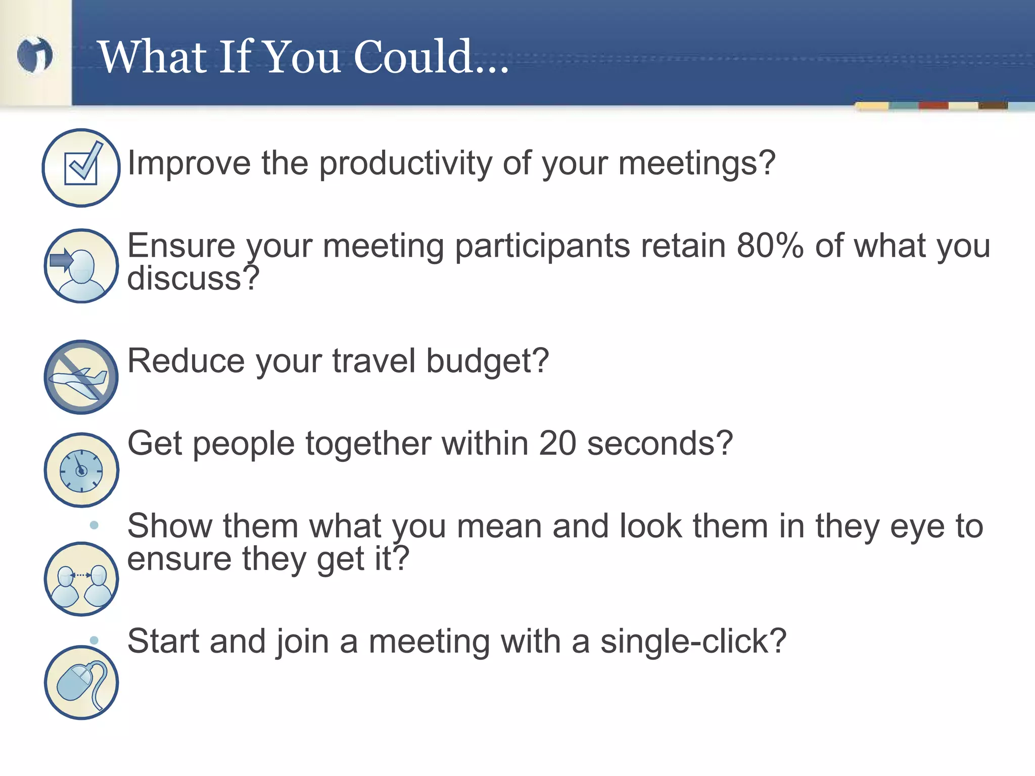 Improve the productivity of your meetings?   Ensure your meeting participants retain 80% of what you discuss?   Reduce your travel budget?   Get people together within 20 seconds?   Show them what you mean and look them in they eye to ensure they get it?   Start and join a meeting with a single-click? What If You Could… 