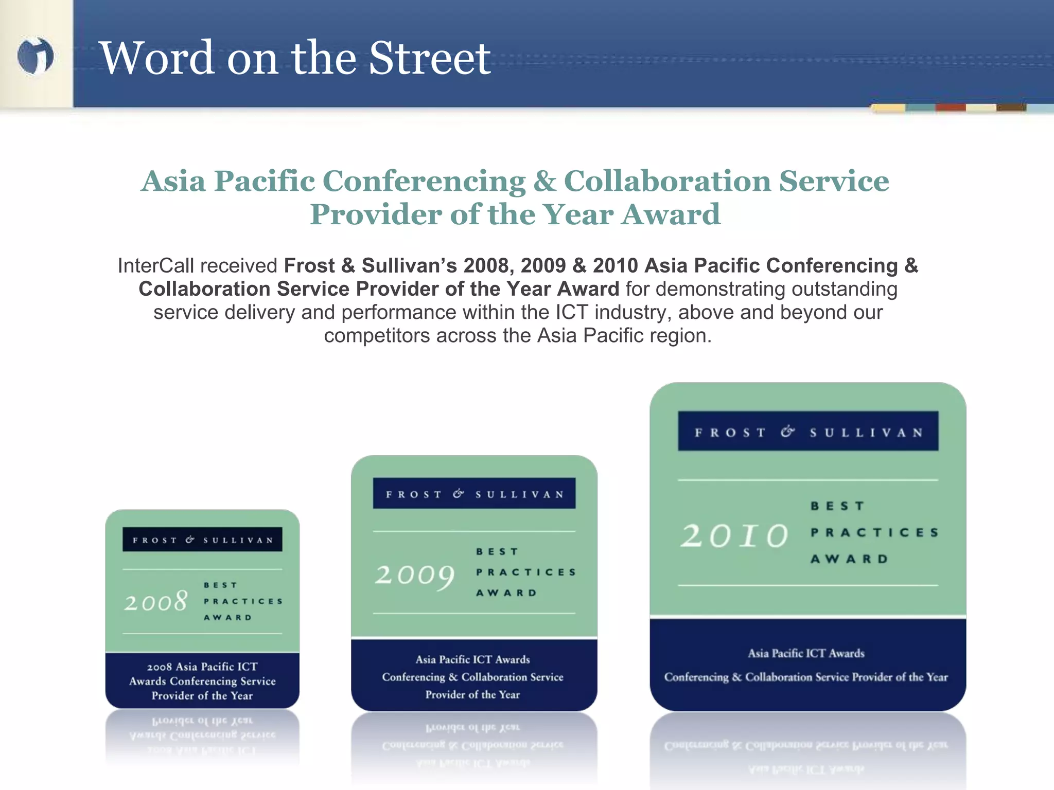 Word on the Street Asia Pacific Conferencing & Collaboration Service Provider of the Year Award InterCall received  Frost & Sullivan’s 2008, 2009 & 2010 Asia Pacific Conferencing & Collaboration Service Provider of the Year Award  for demonstrating outstanding service delivery and performance within the ICT industry, above and beyond our competitors across the Asia Pacific region. 