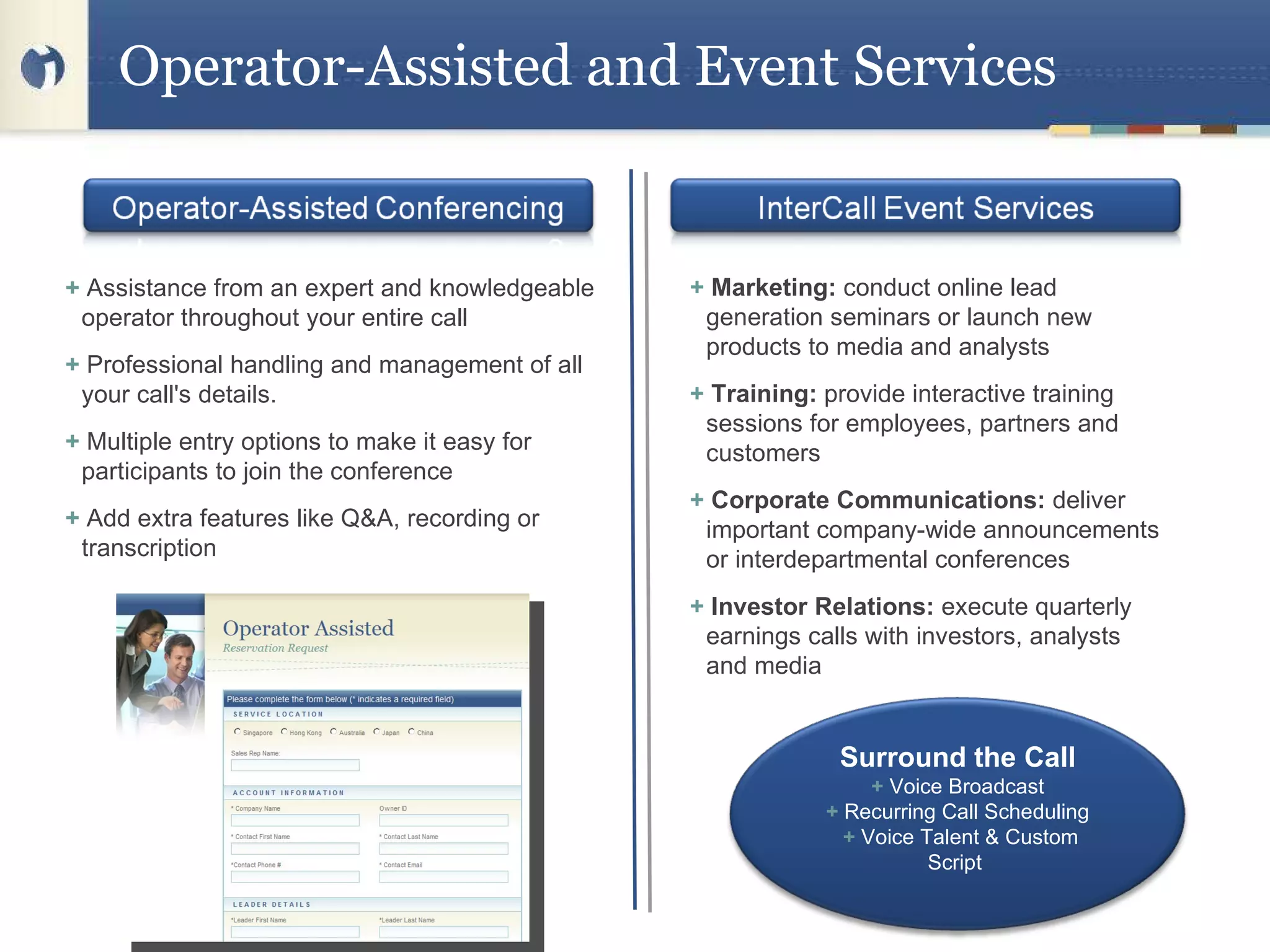 Operator-Assisted and Event Services +   Assistance from an expert and knowledgeable operator throughout your entire call  +  Professional handling and management of all your call's details. +  Multiple entry options to make it easy for participants to join the conference +  Add extra features like Q&A, recording or transcription  +  Marketing:  conduct online lead generation seminars or launch new products to media and analysts +  Training:  provide interactive training sessions for employees, partners and customers +  Corporate Communications:  deliver important company-wide announcements or interdepartmental conferences +  Investor Relations:  execute quarterly earnings calls with investors, analysts and media Surround the Call  +  Voice Broadcast   +  Recurring Call Scheduling   +  Voice Talent & Custom Script  