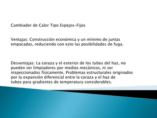 Cambiador de Calor Tipo Espejos-Fijos
Ventajas: Construcción económica y un mínimo de juntas
empacadas, reduciendo con esto las posibilidades de fuga.
Desventajas: La coraza y el exterior de los tubos del haz, no
pueden ser limpiadores por medios mecánicos, ni ser
inspeccionados físicamente. Problemas estructurales originados
por la expansión diferencial entre la coraza y el haz de
tubos para gradientes de temperatura considerables.
 
