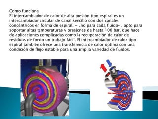 Como funciona
El intercambiador de calor de alta presión tipo espiral es un
intercambiador circular de canal sencillo con dos canales
concéntricos en forma de espiral, - uno para cada fluido- . apto para
soportar altas temperaturas y presiones de hasta 100 bar, que hace
de aplicaciones complicadas como la recuperación de calor de
residuos de fondo un trabajo fácil. El intercambiador de calor tipo
espiral también ofrece una transferencia de calor óptima con una
condición de flujo estable para una amplia variedad de fluidos.
 