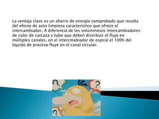 La ventaja clave es un ahorro de energía comprobado que resulta
del efecto de auto limpieza característico que ofrece el
intercambiador. A diferencia de los voluminosos intercambiadores
de calor de carcaza y tubo que deben distribuir el flujo en
múltiples canales, en el intercmabiador de espiral el 100% del
líquido de proceso fluye en el canal circular.
 