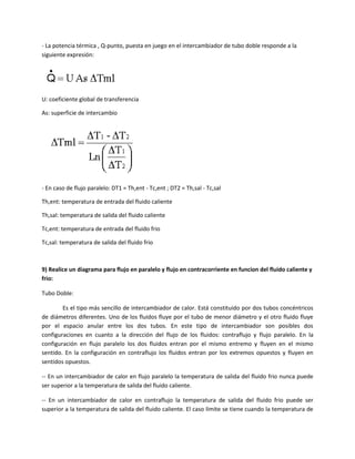 - La potencia térmica , Q-punto, puesta en juego en el intercambiador de tubo doble responde a la
siguiente expresión:




U: coeficiente global de transferencia

As: superficie de intercambio




- En caso de flujo paralelo: DT1 = Th,ent - Tc,ent ; DT2 = Th,sal - Tc,sal

Th,ent: temperatura de entrada del fluido caliente

Th,sal: temperatura de salida del fluido caliente

Tc,ent: temperatura de entrada del fluido frio

Tc,sal: temperatura de salida del fluido frio



9) Realice un diagrama para flujo en paralelo y flujo en contracorriente en funcion del fluido caliente y
frio:

Tubo Doble:

        Es el tipo más sencillo de intercambiador de calor. Está constituido por dos tubos concéntricos
de diámetros diferentes. Uno de los fluidos fluye por el tubo de menor diámetro y el otro fluido fluye
por el espacio anular entre los dos tubos. En este tipo de intercambiador son posibles dos
configuraciones en cuanto a la dirección del flujo de los fluidos: contraflujo y flujo paralelo. En la
configuración en flujo paralelo los dos fluidos entran por el mismo entremo y fluyen en el mismo
sentido. En la configuración en contraflujo los fluidos entran por los extremos opuestos y fluyen en
sentidos opuestos.

-- En un intercambiador de calor en flujo paralelo la temperatura de salida del fluido frio nunca puede
ser superior a la temperatura de salida del fluido caliente.

-- En un intercambiador de calor en contraflujo la temperatura de salida del fluido frio puede ser
superior a la temperatura de salida del fluido caliente. El caso límite se tiene cuando la temperatura de
 