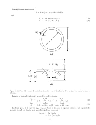 La superﬁcie total será entonces
Si = Sbi + Sfi = (πdi − niδfi + 2nibi) L
o bien
Si = [πdi + ni (2bi − δfi)] L (10)
So = [πdo + no (2bo − δfo)] L (11)
Figure 8: (a) Vista del extremo de un tubo recto y (b) pequeño ángulo central de un tubo con aletas internas y
externas.
La razón de la superﬁcie aleteada y la superﬁcie total es entonces
Sfi
Si
=
2nibiL
[πdi + ni (2bi − δfi)] L
=
2nibi
πdi + ni (2bi − δfi)
(12)
Sfo
So
=
2noboL
[πdo + no (2bo − δfi)] L
=
2nobo
πdo + no (2bo − δfo)
(13)
La eﬁcacia global de la superﬁcie ηov,h y ηov,c se basan en las áreas de superﬁcie básicas y en la superﬁcie de
operación aleteada con eﬁcacias ηfi y ηfo, tal que podemos considerar,
ηov,iSi = Sbi + ηfiSfi
= Si − Sfi + ηfiSfi
10
 