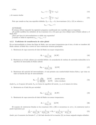 o bien
ηov,i = 1 −
Sfi
Si
¡
1 − ηfi
¢
(14)
y de manera similar
ηov,o = 1 −
Sfo
So
¡
1 − ηfo
¢
(15)
Note que cuando no hay una superﬁcie deﬁnida, Sfi = Sfo = 0 y las ecuaciones (14) y (15) se reducen a
ηov,i = ηov,o = 1
ACTIVIDAD
El alumno deberá responder las siguientes preguntas considerando tres cuartillas para su respuestas.
¿Es posible modiﬁcar los subíndices de las ecuaciones (4) a (15) para que estos reﬂejen tanto el ﬂuido caliente y el
ﬂuido frío?
¿Para qué tipos de intercambiadores es valida esta suposición?
¿Cuando es valida la suposición ηov,i = ηov,o = 1?
4.1.2 Coeﬁciente de transferencia de calor global
En un intercambiador se tienen dos ﬂujos de ﬂuido, uno con mayor temperatura que el otro, el calor se transﬁere del
ﬂuido caliente al ﬂuido frío a través de cinco resistencias térmicas principales:
1.- Resistencia de capa convectiva de lado del ﬂuido con mayor temperatura:
Rh =
1
hhηov,hSh
[K/W] (16)
2.- Resistencia en el lado caliente por suciedad debido a la acumulación de residuos de materiales indeseables en la
superﬁcie de intercambio de ﬂuido caliente
Rdh =
1
hdhηov,hSh
[K/W] (17)
3.- Resistencia del material del intercambiador, el cual presenta una conductividad térmica ﬁnita y que toma un
valor en función del tipo de intercambiador
Rm =
(
δm
kmSm
[K/W] paredes planas
ln(do)(di)
2πkmLnt
[K/W] tubos circulares
(18)
donde δm es el espesor del metal, Sm es el área de superﬁcie del metal, y nt es el número de tubos.
4.- Resistencia en el lado frío por suciedad:
Rdc =
1
hdcηov,cSc
[K/W] (19)
5.- Resistencia de capa convectiva de lado del ﬂuido con menor temperatura:
Rc =
1
hcηov,cSc
[K/W] (20)
El conjunto de resistencias listadas en las ecuaciones (16) a (20) se encuentran en serie y la resistencia total se
puede representar por
1
US
=
1
hhηov,hSh
+
1
hdhηov,hSh
+ Rm +
1
hdcηov,cSc
+
1
hcηov,cSc
(21)
donde, por el momento las literales U y S del lado derecho de la ecuación (21) no tienen asignado ningún subíndice.
11
 