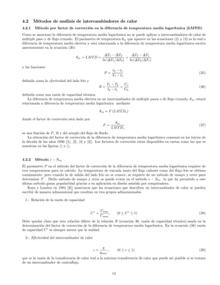 4.2 Métodos de análisis de intercambiadores de calor
4.2.1 Método por factor de corrección en la diferencia de temperatura media logarítmica (LMTD)
Como se menciono la diferencia de temperatura media logarítmica no se puede aplicar a intercambiadores de calor de
múltiple paso y de ﬂujo cruzado. El parámetro de temperatura θm que aparece en las ecuaciones (2) y (3) es la real o
diferencia de temperatura media efectiva y está relacionada a la diferencia de temperatura media logarítmica escrita
anteriormente en la ecuación (30):
θm = LMTD =
∆T1 − ∆T2
ln (∆T1/∆T2)
=
∆T2 − ∆T1
ln (∆T2/∆T1)
y las funciones
P =
t2 − t1
T1 − t1
(35)
deﬁnida como la efectividad del lado frío y
R =
T1 − T2
t2 − t1
=
Cc
Ch
(36)
deﬁnida como una razón de capacidad térmica.
La diferencia de temperatura media efectiva en un intercambiador de múltiple pasos o de ﬂujo cruzado, θm, estará
relacionada a diferencia de temperatura media logarítmica mediante
θm = F (LMTDc)
donde el factor de corrección está dado por
F =
θm
LMTDc
(37)
es una función de P, R y del arreglo del ﬂujo de ﬂuido.
La obtención del factor de corrección de la diferencia de temperatura media logarítmica comenzó en los inicios de
la década de los años 1930 [[1], [2], [4] y [3]]. Los factores de corrección están disponibles en cartas como las que se
muestran en las ﬁguras () y ().
4.2.2 Método − Ntu
El parámetro P en el método del factor de corrección de la diferencia de temperatura media logarítmica requiere de
tres temperaturas para su cálculo. La temperatura de entrada tanto del ﬂujo caliente como del ﬂujo frío se obtiene
comúnmente, pero cuando la de salida del lado frío no se conoce, se requiere de un método de ensayo y error para
determinar P . Dicho método de ensayo y error se puede evitar en el método − Ntu lo que ha permitido a este
último método ganar popularidad gracias a su aplicación en diseño asistido por computadora.
Kays y London en 1984 [[6]] mostraron que las ecuaciones que describen un intercambiador de calor se pueden
escribir de manera adimensional que resultan en tres grupos adimensionales.
1.- Relación de la razón de capacidad
C∗
=
Cmin
Cmax
, (0 ≤ C∗
≤ 1) (38)
Debe quedar claro que esta relación diﬁere de la relación R (ecuación 36, razón de capacidad térmica).usada en la
determinación del factor de corrección de la diferencia de temperatura media logarítmica. En la ecuación (38) razón
de capacidad C∗
es siempre menor que la unidad.
2.- Efectividad del intercambiador de calor
=
q
qmax
, , (0 ≤ ≤ 1) (39)
que es la razón de la transferencia de calor real a la máxima transferencia de calor que puede ser posible si se tratara
de un intercambiador de contraﬂujo.
14
 