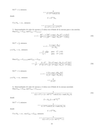 Sí C∗
= 1, entonces
=
2
2 + 21/2 coth (Γ/2)
donde
Γ = 21/2
Ntu
Y sí Ntu → ∞ , entonces
=
2
(1 + C∗) + (1 + C∗2)1/2
7.- Intercambiador de calor de carcaza y 2 tubos con el ﬂuido de la carcaza puro o sin mezclar.
Para Cmin = Ctube and Cmax = Ccarcaza:
= 1 −
2C∗
− 1
2C∗ + 1
∙
2C∗
+ exp (−Ntu (C∗
+ 1/2))
2C∗ − exp (−Ntu (C∗ − 1/2))
¸
(52)
Sí C∗
= 1
2 , entonces
= 1 −
1 + exp (−Ntu)
2 + Ntu
y sí Ntu → ∞ , entonces
=
½ 2
1+2C∗ para C∗
≥ 0.5
1 para C∗
≥ 0.5
Para Cmin = Ccarcazaand Cmax = Ctube :
=
1
C∗
−
2 − C∗
C∗ (2 + C∗)
∙
2 + C∗
exp (−Ntu (1 + C∗
/2))
2 − C∗ exp (−Ntu (1 − C∗/2))
¸
(53)
Sí C∗
= 1, entonces
= 1 −
1
3
∙
2 + exp (−3Ntu/2)
2 − exp (−Ntu/2)
¸
y sí Ntu → ∞ , entonces
=
2
2 + C∗
8.- Intercambiador de calor de carcaza y 4 tubos con el ﬂuido de la carcaza mezclado
Para Cmin = Ctube and Cmax = Ccarcaza:
=
4
2 (1 + C∗) + (1 + 4C∗2)
1/2
coth (Γ/4) + tanh (Ntu/4)
(54)
donde
Γ = Ntu
¡
1 + 4C∗2
¢1/2
Sí C∗
= 1, entonces
=
4
4 + 51/2 coth (Γ/4) + tanh (Ntu/4)
donde
Γ = 51/2
Ntu
Y sí Ntu → ∞ , con Cmin = Ctube, entonces
=
4
2 (1 + C∗) + (1 + 4C∗2)1/2
+ 1
18
 