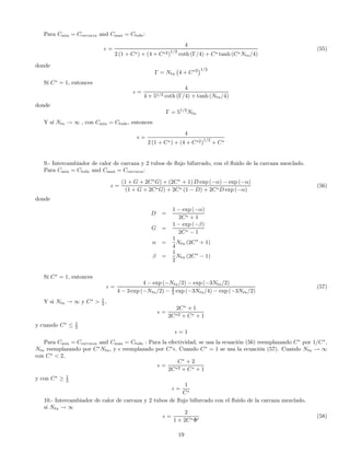 Para Cmin = Ccarcaza and Cmax = Ctube:
=
4
2 (1 + C∗) + (4 + C∗2)1/2
coth (Γ/4) + C∗ tanh (C∗Ntu/4)
(55)
donde
Γ = Ntu
¡
4 + C∗2
¢1/2
Sí C∗
= 1, entonces
=
4
4 + 51/2 coth (Γ/4) + tanh (Ntu/4)
donde
Γ = 51/2
Ntu
Y sí Ntu → ∞ , con Cmin = Ctube, entonces
=
4
2 (1 + C∗) + (4 + C∗2)1/2
+ C∗
9.- Intercambiador de calor de carcaza y 2 tubos de ﬂujo bifurcado, con el ﬂuido de la carcaza mezclado.
Para Cmin = Ctube and Cmax = Ccarcaza:
=
(1 + G + 2C∗
G) + (2C∗
+ 1) D exp (−α) − exp (−α)
(1 + G + 2C∗G) + 2C∗ (1 − D) + 2C∗D exp (−α)
(56)
donde
D =
1 − exp (−α)
2C∗ + 1
G =
1 − exp (−β)
2C∗ − 1
α =
1
4
Ntu (2C∗
+ 1)
β =
1
2
Ntu (2C∗
− 1)
Sí C∗
= 1, entonces
=
4 − exp (−Ntu/2) − exp (−3Ntu/2)
4 − 3 exp (−Ntu/2) − 2
3 exp (−3Ntu/4) − exp (−3Ntu/2)
(57)
Y si Ntu → ∞ y C∗
> 1
2 ,
=
2C∗
+ 1
2C∗2 + C∗ + 1
y cuando C∗
≤ 1
2
= 1
Para Cmin = Ccarcaza and Cmax = Ctube : Para la efectividad, se usa la ecuación (56) reemplazando C∗
por 1/C∗
,
Ntu reemplazando por C∗
Ntu, y reemplazado por C∗
. Cuando C∗
= 1 se usa la ecuación (57). Cuando Ntu → ∞
con C∗
< 2,
=
C∗
+ 2
2C∗2 + C∗ + 1
y con C∗
≥ 1
2
=
1
C∗
10.- Intercambiador de calor de carcaza y 2 tubos de ﬂujo bifurcado con el ﬂuido de la carcaza mezclado.
si Ntu → ∞
=
2
1 + 2C∗Φ0
(58)
19
 