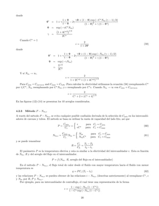 donde
Φ0
= 1 + γ
1 + Φ
1 − Φ
− 2γ
γΦ + (1 − Φ) exp (−C∗
Ntu (γ − 1) /2)
(1 − Φ)2
+ γ (1 − Φ2)
Φ = exp (−γC∗
Ntu)
γ =
¡
1 + 4C∗2
¢1/2
2C∗
Cuando C∗
= 1
=
2
1 + 2Φ0
(59)
donde
Φ0
= 1 + γ
1 + Φ
1 − Φ
− 2γ
γΦ + (1 − Φ) exp (−Ntu (γ − 1) /2)
(1 − Φ)2
+ γ (1 − Φ2)
Φ = exp (−γNtu)
=
51/2
2C∗
Y sí Ntu → ∞,
=
2
1 + 2C∗2 + (1 + 4C∗2)
1/2
Para Cmin = Ccarcaza and Cmax = Ctube :Para calcular la efectividad utilizamos la ecuación (58) reemplazando C∗
por 1/C∗
, Ntu reemplazando por C∗
Ntu, y reemplazado por C∗
. Cuando Ntu → ∞ con Cmin = Ccarcaza
=
2
C∗ + 2 + (C∗ + 4)1/2
En las ﬁguras (12)-(14) se presentan los 10 arreglos considerados.
4.2.3 Método P − Ntu,c
A través del método P − Ntu,c se evita cualquier posible confusión derivada de la selección de Cmin en los intercambi-
adores de carcaza y tubos. El método se basa en utilizar la razón de capacidad del lado frío, así que
P =
Cmin
Cc
=
½
para Cc = Cmin
C∗
para Cc = Cmax
(60)
Ntu,c =
Cmin
Cc
Ntu =
½
Ntu para Cc = Cmin
NtuC∗
para Cc = Cmax
(61)
y se puede renombrar
R =
Cc
Ch
=
T1 − T2
t2 − t1
El parámetro P es la temperatura efectiva y esta es similar a la efectividad del intercambiador . Esta es función
de Ntu, R y del arreglo del ﬂujo en el intercambiador.
P = f (Ntu, R, arreglo del ﬂujo en el intercambiador)
En el método P − Ntu,c, el ﬂujo total de calor desde el ﬂuido con mayor temperatura hacia el ﬂuido con menor
temperatura es
q = PCc (T1 − t1) (62)
y las relaciones P − Ntu,c se pueden obtener de las relaciones − Ntu,c (descritas anteriormente) al reemplazar C∗
,
y Ntu por R, P y Ntu,c.
Por ejemplo, para un intercambiador de contraﬂujo, el cual tiene una representación de la forma
=
1 − exp (−Ntu (1 − C∗
))
1 − C∗ exp (−Ntu (1 − C∗))
20
 