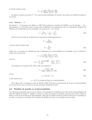 se escribe entonces como
P =
1 − exp (−Ntu,c (1 − R))
1 − R exp (−Ntu (1 − R))
La ﬁgura () muestra una carta P − Ntu,c para un intercambiador de carcaza y dos tubos con el ﬂuido mezclado en
la carcaza.
4.2.4 Método ψ − P
El método ψ − P propuesto por Muller en 1967 [[14]] combina las variables del LMTD y las del método − Ntu.
El parámetro ψ se introduce como la razón entre la diferencia de temperaturas real y la temperatura dirigente (la
diferencia de temperaturas de los dos ﬂuidos a la entrada (T1 − t1)), tal que
ψ =
θm
T1 − t1
=
Ntu
=
P
Ntu,c
(63)
El factor de corrección de la diferencia de temperatura media logarítmica es
F =
θm
LMTDc
el cual se puede escribir como
F =
Ncf
Ntu,c
(64)
donde Ncf es el número de unidades de calor transferidas por el intercambiador de contraﬂujo y que se obtiene de
resolver la ecuación (45),
=
1 − exp (−Ntu (1 − C∗
))
1 − C∗ exp (−Ntu (1 − C∗))
para Ntu
Ncf =
½ 1
1−R ln 1−RP
1−P para ...R 6= 1
P
1−P para ...R = 1
(65)
Al combinar las ecuaciones (37), (38) y (65) nos conducen a
ψ =
FP (1 − R)
ln [(1 − RP) / (1 − P)]
(66)
así que
q = USψ (T1 − t1) (67)
lo que muestra que
ψ = f (P, R, arreglo del ﬂujo en el intercambiador)
En la ﬁgura (16) se muestra la carta de Mueller (1967) [[14]] para ψ como función de P para un intercambiador
de carcaza de dos tubos con ﬂujo de carcaza mezclado (Adaptado de [][5])
4.3 Pérdidas de presión en el intercambiador
Las relaciones presentadas hasta ahora se reﬁeren a los principios de transferencia de calor de los intercambiadores de
calor El análisis de energía se completa al tomar en cuenta la potencia de bombeo necesaria para forzar el ﬂujo de
ﬂuido a través de la estructura de intercambiador. Este tipo de análisis excede la cobertura del curso en transferencia
de calor y se incluye en el estudio de la mecánica de ﬂuidos por lo que no es tratado en esta ocasión.
21
 