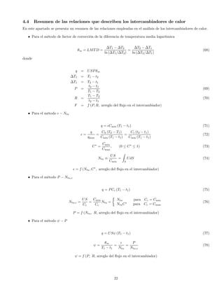 4.4 Resumen de las relaciones que describen los intercambiadores de calor
En este apartado se presenta un resumen de las relaciones empleadas en el análisis de los intercambiadores de calor.
• Para el método de factor de corrección de la diferencia de temperatura media logarítmica
θm = LMTD =
∆T1 − ∆T2
ln (∆T1/∆T2)
=
∆T2 − ∆T1
ln (∆T2/∆T1)
(68)
donde
q = USFθm
∆T1 = T1 − t2
∆T1 = T2 − t1
P =
t2 − t1
T1 − T2
(69)
R =
T1 − T2
t2 − t1
(70)
F = f (P, R, arreglo del ﬂujo en el intercambiador)
• Para el método − Ntu
q = Cmin (T1 − t1) (71)
=
q
qmax
=
Ch (T2 − T1)
Cmin (T1 − t1)
=
Cc (t2 − t1)
Cmin (T1 − t1)
(72)
C∗
=
Cmin
Cmax
, (0 ≤ C∗
≤ 1) (73)
Ntu ≡
US
Cmin
=
Z
S
UdS (74)
= f (Ntu, C∗
, arreglo del ﬂujo en el intercambiador)
• Para el método P − Ntu,c
q = PCc (T1 − t1) (75)
Ntu,c =
US
Cc
=
Cmin
Cc
Ntu =
½
Ntu para Cc = Cmin
NtuC∗
para Cc = Cmax
(76)
P = f (Ntu, R, arreglo del ﬂujo en el intercambiador)
• Para el método ψ − P
q = USψ (T1 − t1) (77)
ψ =
θm
T1 − t1
=
Ntu
=
P
Ntu,c
(78)
ψ = f (P, R, arreglo del ﬂujo en el intercambiador)
22
 