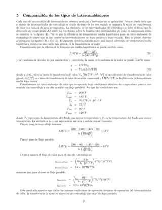 5 Comparación de los tipos de intercambiadores
Cada uno de los tres tipos de intercambiador presenta ventajas y desventjas en su aplicación. Pero se puede decir que
el diseño de intercambiador de contraﬂujo es el más eﬁciente de los tres cuando se compara la razón de transferencia
de calor por unidad de área de superﬁcie. La eﬁciencia de un intercambiador de contraﬂujo se debe al hecho que la
diferencia de temperatura ∆T entre los dos ﬂuidos sobre la longitud del intercambidor de calor es máximizada como
se muestra en la ﬁgura (4). Por lo que la diferencia de temperatura media logarítmica para un intercambiador de
contraﬂujo es mayor que la que ocurre en intercambiadores de ﬂujo paralelo o ﬂujo cruzado. Esto se puede observar
al comparar las ﬁguras (3), (4) y (5). El siguiente ejercicio muestra como una mayor diferencia de temperatura media
logarítmica resulta en una razón más grande en la transferencia de calor.
Considerando que la diferencia de temperatura media logarítmica se puede escribir como
LMTD =
∆T1 − ∆T2
ln (∆T1/∆T2)
(79)
y la transferencia de calor es por conducción y convección, la razón de transferencia de calor se puede escribir como
q = USFθm
q = UoAo (LMTD) (80)
donde q [BTU/h] es la razón de transferencia de calor, Uo
£
BTU/h · ft2
· ◦
F
¤
es el coeﬁciente de tranaferencia de calor
global, Ao
£
ft2
¤
es el área de transferencia de calor de sección transversal y LMTD [◦
F] es la diferencia de temperatura
media logarítmica.
Consideramos un intercambiador de calor que es operado bajo condiciones idénticas de temperatura pero en una
ocación con contraﬂujo y en otra ocación con ﬂujo paralelo. Así que las condiciones son:
T1in = 200◦
F
T1out = 145◦
F
Uo = 70BTU/h · ft2
· ◦
F
Ao = 75ft2
T2in = 80◦
F
T2out = 120◦
F
donde T1 representa la temperatura del ﬂuido con mayor temperatura y T2 es la temperatura del ﬂuido con menor
temperatura, los subíndices in y out representan entrada y salida, respectivamente.
Para el caso de contraﬂujo tenemos
LMTD =
(200 − 120) − (145 − 80)
ln
³
200−120
145−80
´ = 72◦
F
Para el caso de ﬂujo paralelo
LMTD =
(200 − 80) − (145 − 120)
ln
³
200−80
145−120
´ = 61◦
F
De esta manera el ﬂujo de calor para el caso de contraﬂujo es
qcontraflujo =
µ
70
BTU
h · ft2 · ◦F
¶
¡
75ft2
¢
(72◦
F)
qcontraflujo = 3.8 × 105
BTU/h
mientras que para el caso en ﬂujo paralelo
qparalelo =
µ
70
BTU
h · ft2 · ◦F
¶
¡
75ft2
¢
(61◦
F)
qparalelo = 3.2 × 105
BTU/h
Este resultado muestra que dadas las mismas condiciones de operación térmicas de operación del intercambiador
de calor, la transferencia de calor es mayor en de contraﬂujo que en el de ﬂujo paralelo.
23
 