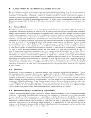 6 Aplicaciones de los intercambiadores de calor
Los intercambiadores de calor se encuentran en muchos sistemas químicos o mecánicos. Estos sirven, como su nombre
lo indica, para ganar calor o expeler calor en determinados procesos. Algunas de la aplicaciones más comunes se
encuentran en calentamiento, ventilación, sistemas de acondicionamiento de espacios, radiadores en máquinas de
combustión interna, calderas, condensadores, y precalentadores o enfriamiento de ﬂuidos. En este apartado se revisan
algunas aplicaciones especíﬁcas de intercambiadores de calor. Se intenta proveer varios ejemplos especíﬁcos de cómo
funciona un intercambiador de calor en un determinado sistema, claro está que no se cubren todas las aplicaciones
posibles.
6.1 Precalentador
En sistemas de vapor de gran escala, o en sistemas donde se requieren grandes temperaturas, el ﬂuido de entrada es
comúnmente precalentado en etapas, en lugar de tratar de calentar dicho ﬂuido en una sola etapa desde el ambiente
hasta la temperatura ﬁnal. El precalentamiento en etapas incrementa la eﬁciencia del la planta y minimiza el choque
térmico de los componentes, que es el caso de inyectar ﬂuido a temperatura ambiente en una caldera u otro dispositivo
operando a alta temperatura. En el caso de sistemas de generación de vapor, una porción del vapor generado es
sustraído y utilizado como fuente de calor para recalentar el agua de alimentación en etapas. La ﬁgura () se muestra
un ejemplo de la construcción y de las componentes internas de un intercambiador de calor de agua de alimentación
con tubos en forma de "U" de una planta de generación de potencia para la etapa del precalentador. Al entrar el vapor
al intercambiador de calor y ﬂuir alrededor de los tubos, éste transﬁere su energía térmica y se condensa. Observe
que el vapor entra por la parte superior de la carcaza del intercambiador de calor, donde transﬁere no solamente
el calor sensible (cambio de temperatura) sino también transﬁere su calor latente de la vaporización (condensación
del vapor en agua). El vapor condensado entonces sale como líquido en el fondo del intercambiador de calor. El
agua de alimentación entra al intercambiador de calor en el extremo inferior derecho y ﬂuye por los tubos. Observe
que la mayoría de estos tubos estarán debajo del nivel ﬂuido en el lado de la carcaza. Esto signiﬁca que el agua de
alimentación está expuesta al vapor condensado primero y en seguida viaja a través de los tubos y por detrás alrededor
del extremo superior derecho del intercambiador de calor. Después de hacer una vuelta de 180◦
, entonces el agua de
alimentación parcialmente calentada esta sujeta a la entrada de vapor más caliente que entra a la carcaza. El agua de
alimentación es calentada a mayor temperatura por el vapor caliente y después sale del intercambiador de calor. En
este tipo de intercambiador de calor, el nivel ﬂuido del lado de la carcaza es muy importante en la determinación de la
eﬁcacia del intercambiador de calor, pues el nivel ﬂuido del lado de la carcaza determina el número de tubos expuestos
al vapor caliente.
6.2 Radiador
Comúnmente, los intercambiadores de calor están pensados como dispositivos líquido-a-líquido solamente. Pero un
intercambiador de calor es cualquier dispositivo que transﬁere calor a partir de un ﬂuido a otro ﬂuido. Algunas plantas
dependen de intercambiadores de calor aire/liquido. El ejemplo más familiar de un intercambiador de calor aire-a-
líquido es un radiador de automóvil. El líquido refrigerante ﬂuye por el motor y toma el calor expelido y lo lleva
hasta el radiador. El líquido refrigerante ﬂuye entonces por tubos que utilizan aire fresco del ambiente para reducir la
temperatura del líquido refrigerante. Ya que el aire es un mal conductor del calor, el área de contacto térmico entre
el metal del radiador y el aire se debe maximizar. Esto se hace usando aletas en el exterior de los tubos. Las aletas
mejoran la eﬁcacia de un intercambiador de calor y se encuentran comúnmente en la mayoría de los intercambiadores
de calor del aire/líquido y en algunos intercambiadores de calor líquido/líquido de alta eﬁcacia.
6.3 Aire acondicionado, evaporador y condensador
Todos los sistemas de aire acondicionado contienen por lo menos dos intercambiadores de calor, generalmente llamados
evaporador y condensador. En cualquier caso, el evaporador o el condensador, el refrigerante ﬂuye en el intercambiador
de calor y transﬁere el calor, ya sea ganándolo o expeliendolo al medio frío. Comúnmente, el medio frío es aire o agua.
En el caso del condensador, el gas refrigerante caliente de alta presión se debe condensar a en un líquido subefriado. El
condensador logra esto enfriando el gas al transferir su calor al aire o al agua. El gas enfriado es entonces condensado
en líquido. En el evaporador, el refrigerante subenfriado ﬂuye en el intercambiador de calor, y el ﬂujo del calor se
invierte, con el refrigerante relativamente frío se absorbe calor absorbido del aire más caliente que ﬂuye por el exterior
de los tubos. Esto enfría el aire y hace hervir al refrigerante.
24
 