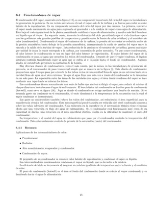6.4 Condensadores de vapor
El condensador del vapor, mostrado en la ﬁgura (18), es un componente importante del ciclo del vapor en instalaciones
de generación de potencia. Es un recinto cerrado en el cual el vapor sale de la turbina y se fuerza para ceder su calor
latente de la vaporización. Es un componente necesario del ciclo del vapor por dos razones. La primera, convierte
el vapor usado nuevamente en agua para regresarla al generador o a la caldera de vapor como agua de alimentación.
Esto baja el costo operacional de la planta permitiendo reutilizar el agua de alimentación, y resulta más fácil bombear
un líquido que el vapor. La segunda razón, aumenta la eﬁciencia del ciclo permitiendo que el ciclo funcione opere
con los gradientes más grandes posibles de temperatura y presión entre la fuente de calor (caldera) y el sumidero de
calor (condensador). Condensando el vapor del extractor de la turbina, la presión del extractor es reducida arriba de
la presión atmosférica hasta debajo de la presión atmosférica, incrementando la caída de presión del vapor entre la
entrada y la salida de la turbina de vapor. Esta reducción de la presión en el extractor de la turbina, genera más calor
por unidad de masa de vapor entregado a la turbina, por conversión de poder mecánico. Ya que ocurre condensación,
el calor latente de condensación se usa en lugar del calor latente de vaporización. El calor latente del vapor de la
condensación se pasa al agua que atraviesa los tubos del condensador. Después de que el vapor condensa, el líquido
saturado continúa transﬁriendo calor al agua que se enfría al ir bajando hasta el fondo del condensador. Algunos
grados de subenfríado previenen la cavitación de la bomba.
Hay diversos diseños de condensadores, pero el más común, por lo menos en las instalaciones de generación de
potencia, es el condensador de paso transversal simple que se muestra en la ﬁgura (). Este diseño de condensador
proporciona agua fría que pasa por a través de los tubos rectos de una cavidad llena de agua en un extremo hacia otra
cavidad llena de agua en el otro extremo. Ya que el agua ﬂuye una sola vez a través del condensador se le denomina
de un solo paso. La separación entre las áreas de las cavidades con agua y el área donde condensa del vapor se hace
mediante una tapa donde se colocan los tubos.
Los condensadores tienen normalmente una serie de baﬂes que vuelven a dirigir el vapor para reducir al mínimo el
choque directo en los tubos con el agua de enfriamiento. El área inferior del condensador se localiza pozo de condensado
(hotwell), como se o en ﬁgura (18). Aquí es donde el condensado se recoge mediante una bomba de succión. Si se
acumula gases sin condensar en el condensador, el vacío disminuirá y la temperatura de la saturación con la cual el
vapor condensar se incrementará.
Los gases no condensables también cubren los tubos del condensador, así reduciendo el área superﬁcial para la
transferencia térmica del condensador. Esta área superﬁcial puede también ser reducida si el nivel condensado aumenta
sobre los tubos inferiores del condensador. Una reducción en la superﬁcie en el intercambio térmico tiene el mismo
efecto que una reducción en ﬂujo del agua de enfriamiento. Si el condensador está funcionando muy cerca de su
capacidad de diseño, una reducción en el área superﬁcial efectiva resulta en la diﬁcultad de mantener el vacío del
condensador.
La temperatura y el caudal del agua de enfriamiento que pasa por el condensador controla la temperatura del
condensado. Esto alternadamente controla la presión de la saturación (vacío) del condensador.
6.4.1 Resumen
Aplicaciones de los intercambiadores de calor:
• Precalentador
• Radiador
• Aire acondicionado, evaporador y condensador
• Condensador de vapor.
El propósito de un condensador es remover calor latente de vaporización y condensar el vapor en líquido.
Los intercambiadores condensadores condensan el vapor en líquido que es devuelto a la caldera.
La eﬁciencia del ciclo se incrementa al asegurar un máximo gradiente de temperatura entre la fuente y el sumidero
de calor.
El pozo de condensado (hotwell) es el área al fondo del condensador donde se colecta el vapor condensado y es
bombeado hacia el agua de alimentación
25
 