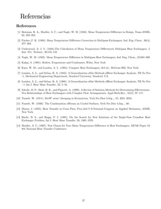 Referencias
References
[1] Bowman, R. A., Mueller, A. C., and Nagle, W. M. (1940). Mean Temperature Diﬀerence in Design, Trans.ASME,
62, 283—294.
[2] Fischer, F. K. (1938). Mean Temperature Diﬀerence Correction in Multipass Exchangers, Ind. Eng. Chem., 30(4),
377—383.
[3] Underwood, A. J. V. (1934).The Calculation of Mean Temperature Diﬀerencein Multipass Heat Exchangers, J.
Inst. Pet. Technol., 20,145—158.
[4] Nagle, W. M. (1933). Mean Temperature Diﬀerence in Multipass Heat Exchangers, Ind. Eng. Chem., 25,604—609.
[5] Kakaç, S. (1991). Boilers, Evaporators and Condensers, Wiley, New York
[6] Kays, W. M., and London, A. L. (1984). Compact Heat Exchangers, 3rd ed., McGraw-Hill, New York.
[7] London, A. L., and Seban, R. A. (1942). A Generalization ofthe Methods ofHeat Exchanger Analysis, TR No Ntu
-1, Mechanical Engineering Department, Stanford University, Stanford, CA.
[8] London, A. L., and Seban, R. A. (1980). A Generalization ofthe Methods ofHeat Exchanger Analysis, TR No Ntu
- 1, Int.J .Heat Mass Transfer, 23, 5—16.
[9] Sekulic, D. P., Shah, R. K., and Pignotti, A. (1999). A Review of Solution Methods for Determining Eﬀectiveness—
Ntu Relationships of Heat Exchangers with Complex Flow Arrangements, Appl.Mech.Rev., 52(3), 97—117.
[10] Nusselt, W. (1911). DerW¨arme¨ubergang in Kreuzstrom, Verh.Ver.Dtsc h.Ing ., 55, 2021—2024.
[11] Nusselt, W. (1930). The Condensation ofSteam on Cooled Surfaces, Verh.Ver.Dtsc h.Ing ., 60.
[12] Mason, J. (1955). Heat Transfer in Cross Flow, Proc.2nd U.S.National Congress on Applied Mechanics, ASME,
New York.
[13] Baclic, B. S., and Heggs, P. J. (1985). On the Search for New Solutions of the Single-Pass Crossﬂow Heat
Exchanger Problem, Int.J .Heat Mass Transfer, 28, 1965—1976.
[14] Mueller, A. C. (1967). New Charts for True Mean Temperature Diﬀerence in Heat Exchangers, AIChE Paper 10,
9th National Heat Transfer Conference.
27
 