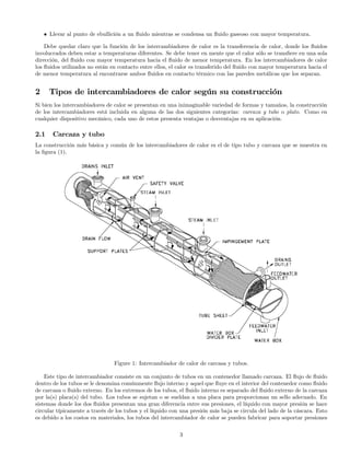 • Llevar al punto de ebullición a un ﬂuido mientras se condensa un ﬂuido gaseoso con mayor temperatura.
Debe quedar claro que la función de los intercambiadores de calor es la transferencia de calor, donde los ﬂuidos
involucrados deben estar a temperaturas diferentes. Se debe tener en mente que el calor sólo se transﬁere en una sola
dirección, del ﬂuido con mayor temperatura hacia el ﬂuido de menor temperatura. En los intercambiadores de calor
los ﬂuidos utilizados no están en contacto entre ellos, el calor es transferido del ﬂuido con mayor temperatura hacia el
de menor temperatura al encontrarse ambos ﬂuidos en contacto térmico con las paredes metálicas que los separan.
2 Tipos de intercambiadores de calor según su construcción
Si bien los intercambiadores de calor se presentan en una inimaginable variedad de formas y tamaños, la construcción
de los intercambiadores está incluida en alguna de las dos siguientes categorías: carcaza y tubo o plato. Como en
cualquier dispositivo mecánico, cada uno de estos presenta ventajas o desventajas en su aplicación.
2.1 Carcaza y tubo
La construcción más básica y común de los intercambiadores de calor es el de tipo tubo y carcaza que se muestra en
la ﬁgura (1).
Figure 1: Intercambiador de calor de carcasa y tubos.
Este tipo de intercambiador consiste en un conjunto de tubos en un contenedor llamado carcaza. El ﬂujo de ﬂuido
dentro de los tubos se le denomina comúnmente ﬂujo interno y aquel que ﬂuye en el interior del contenedor como ﬂuido
de carcaza o ﬂuido externo. En los extremos de los tubos, el ﬂuido interno es separado del ﬂuido externo de la carcaza
por la(s) placa(s) del tubo. Los tubos se sujetan o se sueldan a una placa para proporcionan un sello adecuado. En
sistemas donde los dos ﬂuidos presentan una gran diferencia entre sus presiones, el líquido con mayor presión se hace
circular típicamente a través de los tubos y el líquido con una presión más baja se circula del lado de la cáscara. Esto
es debido a los costos en materiales, los tubos del intercambiador de calor se pueden fabricar para soportar presiones
3
 