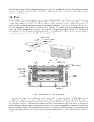 más altas que la cáscara del cambiador con un costo mucho más bajo. Las placas de soporte (support plates) mostradas
en ﬁgura (1) también actúan como baﬂes para dirigir el ﬂujo del líquido dentro de la cáscara hacia adelante y hacia
atrás a través de los tubos.
2.2 Plato
El intercambiador de calor de tipo plato, como se muestra en la ﬁgura (2), consiste de placas en lugar de tubos para
separar a los dos ﬂuidos caliente y frío Los líquidos calientes y fríos se alternan entre cada uno de las placas y los baﬂes
dirigen el ﬂujo del líquido entre las placas. Ya que cada una de las placas tiene un área superﬁcial muy grande, las
placas proveen un área extremadamente grande de transferencia de térmica a cada uno de los líquidos .Por lo tanto,
un intercambiador de placa es capaz de transferir mucho más calor con respecto a un intercambiador de carcaza y
tubos con volumen semejante, esto es debido a que las placas proporcionan una mayor área que la de los tubos. El
intercambiador de calor de plato, debido a la alta eﬁcacia en la transferencia de calor, es mucho más pequeño que el
de carcaza y tubos para la misma capacidad de intercambio de calor.
Figure 2: Intercambiador de calor de tipo plato.
Sin embargo, el tipo de intercambiadores de placa no se utiliza extensamente debido a la inhabilidad de sellar
confíablemente las juntas entre cada una de las placas. Debido a este problema, el tipo intercambiador de la placa se
ha utilizado solamente para aplicaciones donde la presión es pequeña o no muy alta, por ejemplo en los refrigeradores
de aceite para máquinas. Actualmente se cuentan importantes avances que han mejorado el diseño de las juntas y
sellos, así como el diseño total del intercambiador de placa, esto ha permitido algunos usos a gran escala de este tipo
de intercambiador de calor. Así, es más común que cuando se renuevan viejas instalaciones o se construyen nuevas
instalaciones el intercambiador de la placa está substituyendo paulatinamente a los intercambiadores de carcaza y
tubo.
4
 