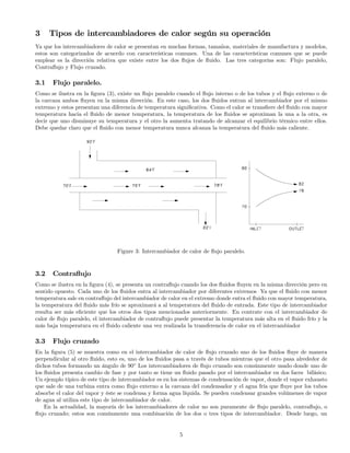3 Tipos de intercambiadores de calor según su operación
Ya que los intercambiadores de calor se presentan en muchas formas, tamaños, materiales de manufactura y modelos,
estos son categorizados de acuerdo con características comunes. Una de las características comunes que se puede
emplear es la dirección relativa que existe entre los dos ﬂujos de ﬂuido. Las tres categorías son: Flujo paralelo,
Contraﬂujo y Flujo cruzado.
3.1 Flujo paralelo.
Como se ilustra en la ﬁgura (3), existe un ﬂujo paralelo cuando el ﬂujo interno o de los tubos y el ﬂujo externo o de
la carcaza ambos ﬂuyen en la misma dirección. En este caso, los dos ﬂuidos entran al intercambiador por el mismo
extremo y estos presentan una diferencia de temperatura signiﬁcativa. Como el calor se transﬁere del ﬂuido con mayor
temperatura hacia el ﬂuido de menor temperatura, la temperatura de los ﬂuidos se aproximan la una a la otra, es
decir que uno disminuye su temperatura y el otro la aumenta tratando de alcanzar el equilibrio térmico entre ellos.
Debe quedar claro que el ﬂuido con menor temperatura nunca alcanza la temperatura del ﬂuido más caliente.
Figure 3: Intercambiador de calor de ﬂujo paralelo.
3.2 Contraﬂujo
Como se ilustra en la ﬁgura (4), se presenta un contraﬂujo cuando los dos ﬂuidos ﬂuyen en la misma dirección pero en
sentido opuesto. Cada uno de los ﬂuidos entra al intercambiador por diferentes extremos Ya que el ﬂuido con menor
temperatura sale en contraﬂujo del intercambiador de calor en el extremo donde entra el ﬂuido con mayor temperatura,
la temperatura del ﬂuido más frío se aproximará a al temperatura del ﬂuido de entrada. Este tipo de intercambiador
resulta ser más eﬁciente que los otros dos tipos mencionados anteriormente. En contrate con el intercambiador de
calor de ﬂujo paralelo, el intercambiador de contraﬂujo puede presentar la temperatura más alta en el ﬂuido frío y la
más baja temperatura en el ﬂuido caliente una vez realizada la transferencia de calor en el intercambiador
3.3 Flujo cruzado
En la ﬁgura (5) se muestra como en el intercambiador de calor de ﬂujo cruzado uno de los ﬂuidos ﬂuye de manera
perpendicular al otro ﬂuido, esto es, uno de los ﬂuidos pasa a través de tubos mientras que el otro pasa alrededor de
dichos tubos formando un ángulo de 90◦
Los intercambiadores de ﬂujo cruzado son comúnmente usado donde uno de
los ﬂuidos presenta cambio de fase y por tanto se tiene un ﬂuido pasado por el intercambiador en dos faces bifásico.
Un ejemplo típico de este tipo de intercambiador es en los sistemas de condensación de vapor, donde el vapor exhausto
que sale de una turbina entra como ﬂujo externo a la carcaza del condensador y el agua fría que ﬂuye por los tubos
absorbe el calor del vapor y éste se condensa y forma agua líquida. Se pueden condensar grandes volúmenes de vapor
de agua al utiliza este tipo de intercambiador de calor.
En la actualidad, la mayoría de los intercambiadores de calor no son puramente de ﬂujo paralelo, contraﬂujo, o
ﬂujo cruzado; estos son comúnmente una combinación de los dos o tres tipos de intercambiador. Desde luego, un
5
 