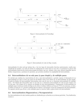 Figure 4: Intercambiador de Contraﬂujo
Figure 5: Intercambiador de calor de ﬂujo cruzado.
intercambiador de calor real que incluye dos, o los tres tipos de intercambio descritos anteriormente, resulta muy
complicado de analizar. La razón de incluir la combinación de varios tipos en uno solo, es maximizar la eﬁcacia del
intercambiador dentro de las restricciones propias del diseño, que son: tamaño, costo, peso, eﬁcacia requerida, tipo de
ﬂuidos, temperaturas y presiones de operación, que permiten establecer la complejidad del intercambiador.
3.4 Intercambiadores de un solo paso (o paso simple) y de múltiple pasos.
Un método que combina las características de dos o más intercambiadores y permite mejorar el desempeño de un
intercambiador de calor es tener que pasar los dos ﬂuidos varias veces dentro de un intercambiador de paso simple.
Cuando los ﬂuidos del intercambiador intercambian calor más de una vez, se denomina intercambiador de múltiple
pasos . Sí el ﬂuido sólo intercambia calor en una sola vez, se denomina intercambiador de calor de paso simple o de
un solo paso. En la ﬁgura (6) se muestra un ejemplo de estos intercambiadores. Comúnmente el intercambiador de
múltiples pasos invierte el sentido del ﬂujo en los tubos al utilizar dobleces en forma de "U"en los extremos, es decir,
el doblez en forma de "U" permite al ﬂuido ﬂuir de regreso e incrementar el área de transferencia del intercambiador.
Un segundo método para llevar a cabo múltiples pasos es insertar baﬂes o platos dentro del intercambiador.
3.5 Intercambiadores Regenerativos y No-regenerativos
Los intercambiadores de calor también pueden ser clasiﬁcados por su función en un sistema particular. Una clasiﬁcación
común es
6
 