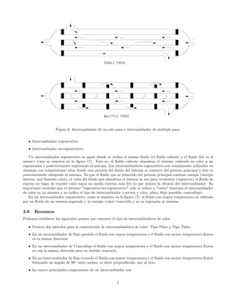 Figure 6: Intercambiador de un solo paso e intercambiador de multiple paso.
• Intercambiador regenerativo.
• Intercambiador no-regenerativo.
Un intercambiador regenerativo es aquel donde se utiliza el mismo ﬂuido (el ﬂuido caliente y el ﬂuido frío es el
mismo) como se muestra en lo ﬁgura (7). Esto es, el ﬂuido caliente abandona el sistema cediendo su calor a un
regenerador y posteriormente regresando al sistema. Los intercambiadores regenrativos son comúnmente utilizados en
sistemas con temperaturas altas donde una porción del ﬂuido del sistema se remueve del proceso principal y éste es
posteriormente integrado al sistema. Ya que el ﬂuido que es removido del proceso principal contiene energía (energía
interna, mal llamado calor), el calor del ﬂuido que abandona el sistema se usa para recalentar (regenerar) el ﬂuido de
regreso en lugar de expeler calor hacia un medio externo más frío lo que mejora la eﬁcacia del intercambiador. Es
importante recordar que el término "regerativo/no-regenerativo" sólo se reﬁere a "cómo" funciona el intercambiador
de calor en un sistema y no indica el tipo de intercambiador (carcaza y tubo, plato, ﬂujo paralelo, contraﬂujo).
En un intercambiador regenerativo, como se muestra en la ﬁgura (7), el ﬂuido con mayor temperatura en enfriado
por un ﬂuido de un sistema separado y la energía (calor) removida y no es regresaba al sistema.
3.6 Resumen
Podemos establecer los siguientes puntos que resumen el tipo de intercambiadores de calor.
• Existen dos métodos para la construcción de intercambiadores de calor: Tipo Plato y Tipo Tubo.
• En un intercambiador de ﬂujo paralelo el ﬂuido con mayor temperatura y el ﬂuido con menor temperatura ﬂuyen
en la misma dirección.
• En un intercambiador de Contraﬂujo el ﬂuido con mayor temperatura y el ﬂuido con menor temperatura ﬂuyen
en con la misma dirección pero en sentido contrario.
• En un intercambiador de ﬂujo cruzado el ﬂuido con mayor temperatura y el ﬂuido con menor temperatura ﬂuyen
formando un ángulo de 90◦
entre ambos, es decir perpendicular uno al otro.
• La cuatro principales componentes de un intercambiador son
7
 