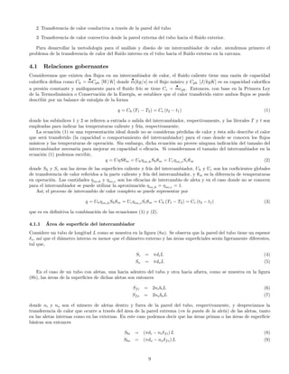 2 Transferencia de calor conductiva a través de la pared del tubo
3 Transferencia de calor convectiva desde la pared externa del tubo hacia el ﬂuido exterior.
Para desarrollar la metodología para el análisis y diseño de un intercambiador de calor, atendemos primero el
problema de la transferencia de calor del ﬂuido interno en el tubo hacia el ﬂuido externo en la carcaza.
4.1 Relaciones gobernantes
Consideremos que existen dos ﬂujos en un intercambiador de calor, el ﬂuido caliente tiene una razón de capacidad
caloríﬁca deﬁna como Ch =
•
mCph [W/K] donde
•
m[kg/s] es el ﬂujo másico y Cph [J/kgK] es su capacidad caloríﬁca
a presión constante y análogamente para el ﬂuido frío se tiene Cc =
•
mcph. Entonces, con base en la Primera Ley
de la Termodinámica o Conservación de la Energía, se establece que el calor transferido entre ambos ﬂujos se puede
describir por un balance de entalpía de la forma
q = Ch (T1 − T2) = Cc (t2 − t1) (1)
donde los subíndices 1 y 2 se reﬁeren a entrada o salida del intercambiador, respectivamente, y las literales T y t son
empleadas para indicar las temperaturas caliente y fría, respectivamente.
La ecuación (1) es una representación ideal donde no se consideran pérdidas de calor y ésta sólo describe el calor
que será transferido (la capacidad o comportamiento del intercambiador) para el caso donde se conocen los ﬂujos
másicos y las temperaturas de operación. Sin embargo, dicha ecuación no provee ninguna indicación del tamaño del
intercambiador necesaria para mejorar su capacidad o eﬁcacia. Si consideramos el tamaño del intercambiador en la
ecuación (1) podemos escribir,
q = UηSθm = Uhηov,hShθm = Ucηov,cScθm (2)
donde Sh y Sc son las áreas de las superﬁcies caliente y fría del intercambiador, Uh y Uc son los coeﬁcientes globales
de transferencia de calor referidos a la parte caliente y fría del intercambiador, y θm es la diferencia de temperaturas
en operación. Las cantidades ηov,h y ηov,c son los eﬁcacias de intercambio de aleta y en el caso donde no se conocen
para el intercambiador se puede utilizar la aproximación ηov,h = ηov,c = 1.
Así, el proceso de intercambio de calor completo se puede representar por
q = Uhηov,hShθm = Ucηov,cScθm = Ch (T1 − T2) = Cc (t2 − t1) (3)
que es en deﬁnitiva la combinación de las ecuaciones (1) y (2).
4.1.1 Área de superﬁcie del intercambiador
Considere un tubo de longitud L como se muestra en la ﬁgura (8a). Se observa que la pared del tubo tiene un espesor
δs, así que el diámetro interno es menor que el diámetro externo y las áreas superﬁciales serán ligeramente diferentes,
tal que,
Si = πdiL (4)
So = πdoL (5)
En el caso de un tubo con aletas, una hacia adentro del tubo y otra hacia afuera, como se muestra en la ﬁgura
(8b), las áreas de la superﬁcies de dichas aletas son entonces
Sfi = 2nibiL (6)
Sfo = 2noboL (7)
donde ni y no son el número de aletas dentro y fuera de la pared del tubo, respectivamente, y despreciamos la
transferencia de calor que ocurre a través del área de la pared extrema (en la punta de la aleta) de las aletas, tanto
en las aletas internas como en las externas. En este caso podemos decir que las áreas primas o las áreas de superﬁcie
básicas son entonces
Sbi = (πdi − niδfi) L (8)
Sbo = (πdo − noδfo) L (9)
9
 