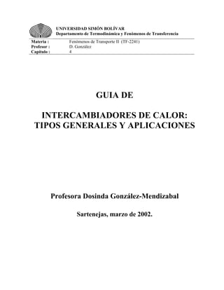 UNIVERSIDAD SIMÓN BOLÍVAR
              Departamento de Termodinámica y Fenómenos de Transferencia
Materia :           Fenómenos de Transporte II (TF-2241)
Profesor :          D. González
Capítulo :          4




                                 GUIA DE

  INTERCAMBIADORES DE CALOR:
 TIPOS GENERALES Y APLICACIONES




             Profesora Dosinda González-Mendizabal

                       Sartenejas, marzo de 2002.
 