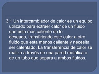 3.1 Un intercambiador de calor es un equipo
  utilizado para extraer calor de un fluido
  que esta mas caliente de lo
  deseado, transfiriendo este calor a otro
  fluido que esta menos caliente y necesita
  ser calentado. La transferencia de calor se
  realiza a través de una pared metálica o
  de un tubo que separa a ambos fluidos.
 
