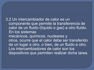 3.2 Un intercambiador de calor es un
  componente que permite la transferencia de
  calor de un fluido (líquido o gas) a otro fluido.
  En los sistemas
  mecánicos, químicos, nucleares y
  otros, ocurre que el calor debe ser transferido
  de un lugar a otro, o bien, de un fluido a otro.
  Los intercambiadores de calor son los
  dispositivos que permiten realizar dicha tarea.
 