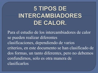 Para el estudio de los intercambiadores de calor
se pueden realizar diferentes
clasificaciones, dependiendo de varios
criterios, en este documento se han clasificado de
dos formas, un tanto diferentes, pero no debemos
confundirnos, solo es otra manera de
clasificarlos
            .
 