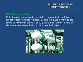 5A.1.1 Carcasa y tubo:
Este tipo de intercambiador consiste en un conjunto de tubos en
un contenedor llamado carcaza. El flujo de fluido dentro de los
tubos se le denomina flujo interno y aquel que fluye en el interior
del contenedor como fluido de carcaza o fluido externo.
 
