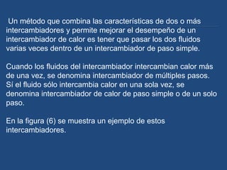 Un método que combina las características de dos o más
intercambiadores y permite mejorar el desempeño de un
intercambiador de calor es tener que pasar los dos fluidos
varias veces dentro de un intercambiador de paso simple.

Cuando los fluidos del intercambiador intercambian calor más
de una vez, se denomina intercambiador de múltiples pasos.
Sí el fluido sólo intercambia calor en una sola vez, se
denomina intercambiador de calor de paso simple o de un solo
paso.

En la figura (6) se muestra un ejemplo de estos
intercambiadores.
 