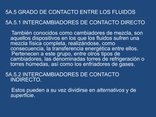 5A.5 GRADO DE CONTACTO ENTRE LOS FLUIDOS
5A.5.1 INTERCAMBIADORES DE CONTACTO DIRECTO
  También conocidos como cambiadores de mezcla, son
 aquellos dispositivos en los que los fluidos sufren una
 mezcla física completa, realizándose, como
 consecuencia, la transferencia energética entre ellos.
  Pertenecen a este grupo, entre otros tipos de
 cambiadores, las denominadas torres de refrigeración o
 torres húmedas, así como los enfriadores de gases.
5A.5.2 INTERCAMBIADORES DE CONTACTO
  INDIRECTO.
 Estos pueden a su vez dividirse en alternativos y de
 superficie.
 