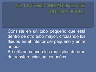Consiste en un tubo pequeño que está
dentro de otro tubo mayor, circulando los
fluidos en el interior del pequeño y entre
ambos.
Se utilizan cuando los requisitos de área
de transferencia son pequeños.
 