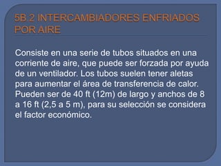 Consiste en una serie de tubos situados en una
corriente de aire, que puede ser forzada por ayuda
de un ventilador. Los tubos suelen tener aletas
para aumentar el área de transferencia de calor.
Pueden ser de 40 ft (12m) de largo y anchos de 8
a 16 ft (2,5 a 5 m), para su selección se considera
el factor económico.
 