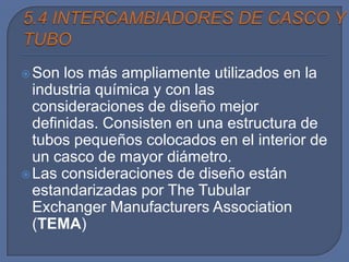  Son  los más ampliamente utilizados en la
  industria química y con las
  consideraciones de diseño mejor
  definidas. Consisten en una estructura de
  tubos pequeños colocados en el interior de
  un casco de mayor diámetro.
 Las consideraciones de diseño están
  estandarizadas por The Tubular
  Exchanger Manufacturers Association
  (TEMA)
 