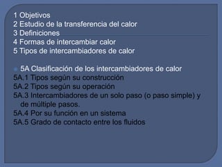 1 Objetivos
2 Estudio de la transferencia del calor
3 Definiciones
4 Formas de intercambiar calor
5 Tipos de intercambiadores de calor

 5A Clasificación de los intercambiadores de calor
5A.1 Tipos según su construcción
5A.2 Tipos según su operación
5A.3 Intercambiadores de un solo paso (o paso simple) y
  de múltiple pasos.
5A.4 Por su función en un sistema
5A.5 Grado de contacto entre los fluidos
 