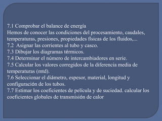 7.1 Comprobar el balance de energía
Hemos de conocer las condiciones del procesamiento, caudales,
temperaturas, presiones, propiedades físicas de los fluidos,...
7.2 Asignar las corrientes al tubo y casco.
7.3 Dibujar los diagramas térmicos.
7.4 Determinar el número de intercambiadores en serie.
7.5 Calcular los valores corregidos de la diferencia media de
temperaturas (mtd).
7.6 Seleccionar el diámetro, espesor, material, longitud y
configuración de los tubos.
7.7 Estimar los coeficientes de película y de suciedad. calcular los
coeficientes globales de transmisión de calor
 